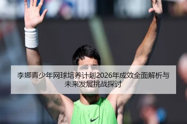 李娜青少年网球培养计划2026年成效全面解析与未来发展挑战探讨